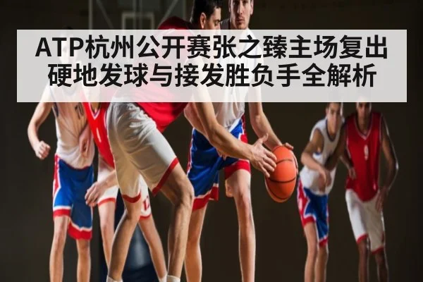 ATP杭州公开赛张之臻主场复出硬地发球与接发胜负手全解析