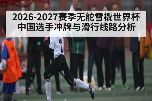 2026-2027赛季无舵雪橇世界杯中国选手冲牌与滑行线路分析