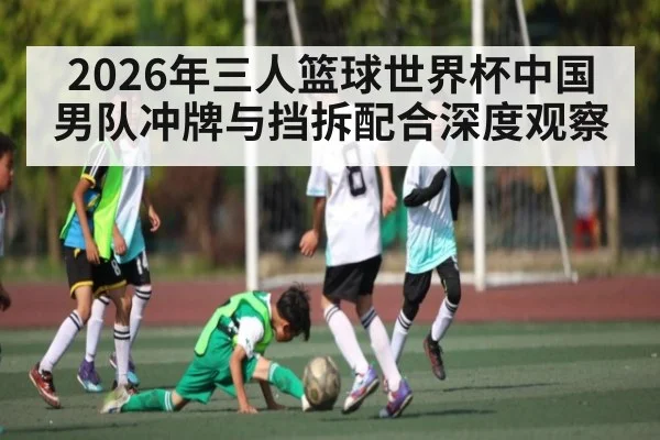 2026年三人篮球世界杯中国男队冲牌与挡拆配合深度观察