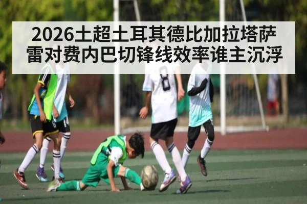 2026土超土耳其德比加拉塔萨雷对费内巴切锋线效率谁主沉浮