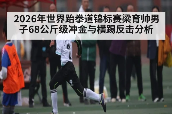 2026年世界跆拳道锦标赛梁育帅男子68公斤级冲金与横踢反击分析